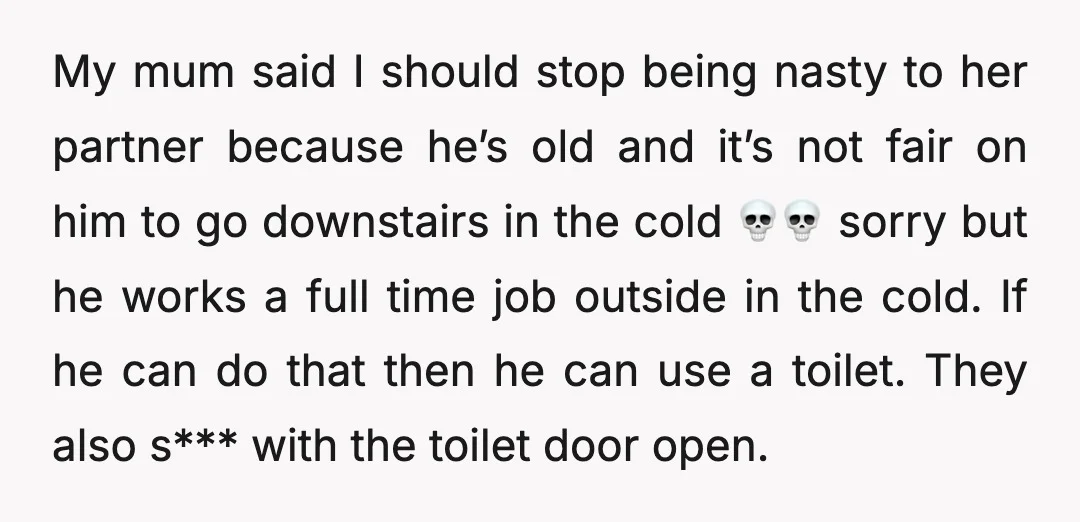 My mum said I should stop being nasty to her partner because he’s old and it’s not fair on him to go downstairs in the cold 💀💀 sorry but he...