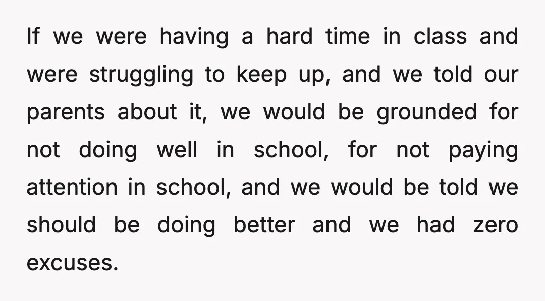 If we were having a hard time in class and were struggling to keep up, and we told our parents about it, we would be grounded for not doing well...