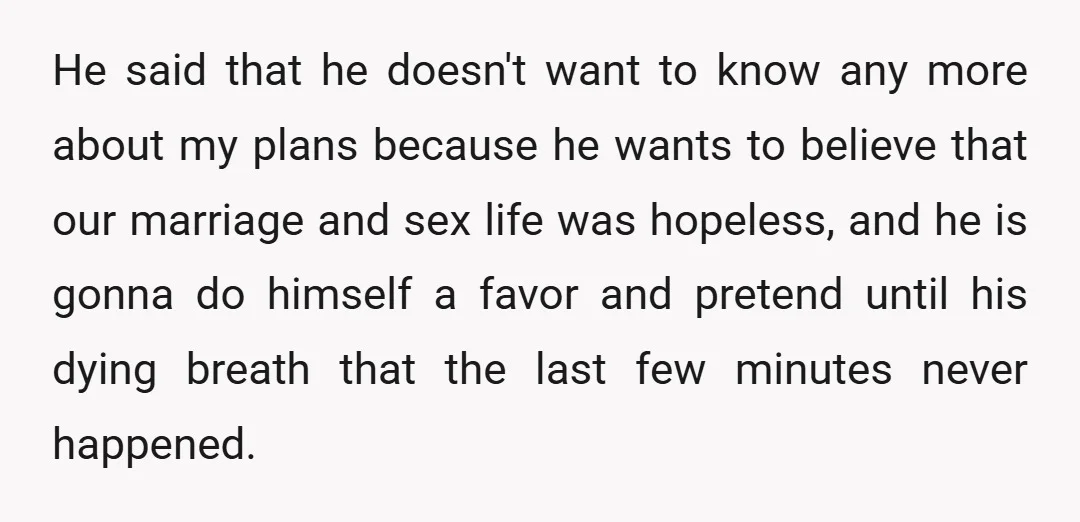 He said that he doesn't want to know any more about my plans because he wants to believe that our marriage and sex life was hopeless, and he is gonna...