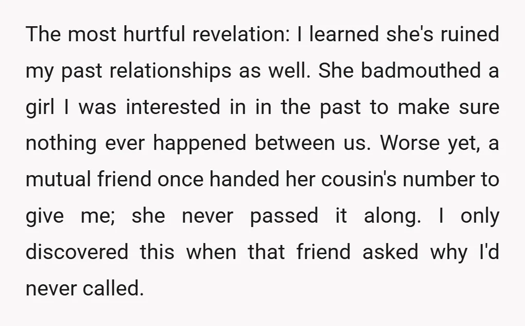 The most hurtful revelation: I learned she's ruined my past relationships as well. She badmouthed a girl I was interested in in the past to make sure nothing ever happened...