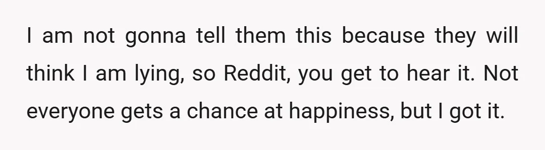 I am not gonna tell them this because they will think I am lying, so Reddit, you get to hear it. Not everyone gets a chance at happiness, but I...