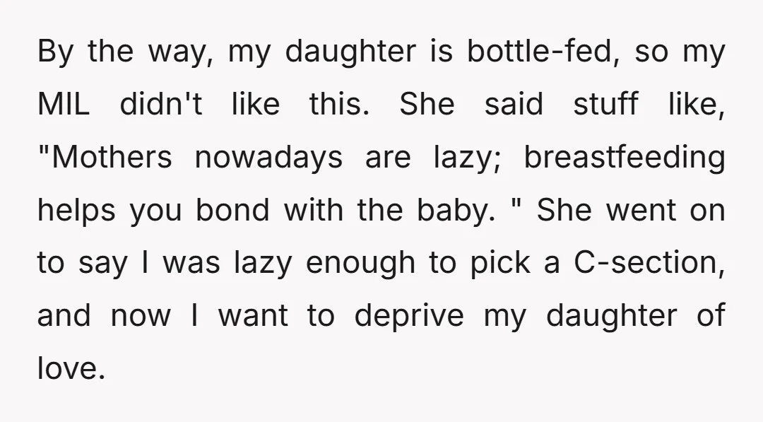 By the way, my daughter is bottle-fed, so my MIL didn't like this. She said stuff like, "Mothers nowadays are lazy; breastfeeding helps you bond with the baby. " She...