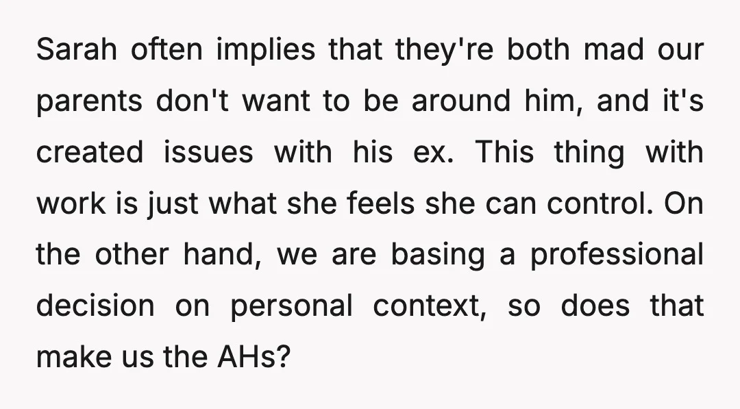 Sarah often implies that they're both mad our parents don't want to be around him, and it's created issues with his ex. This thing with work is just what she...