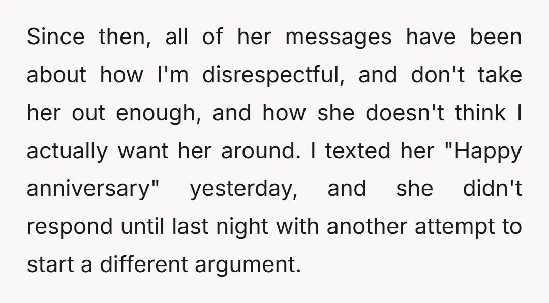 Since then, all of her messages have been about how I'm disrespectful, and don't take her out enough, and how she doesn't think I actually want her around. I texted...