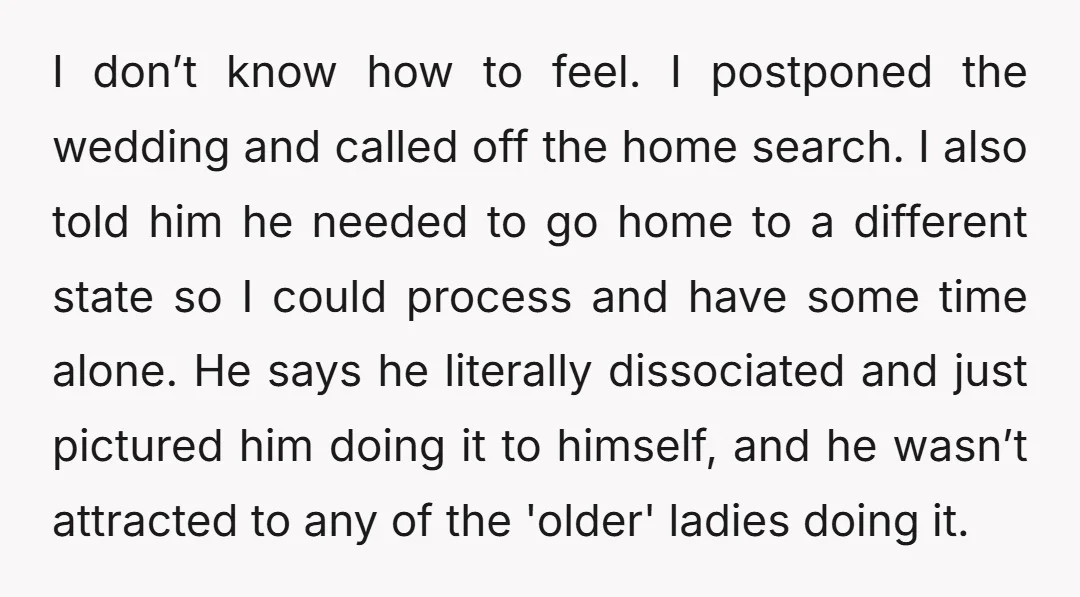 I don’t know how to feel. I postponed the wedding and called off the home search. I also told him he needed to go home to a different state so...