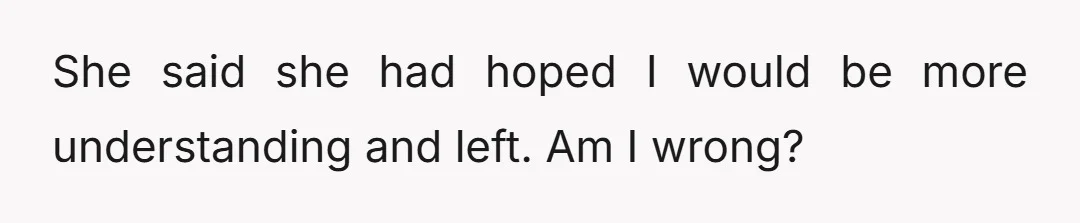 She said she had hoped I would be more understanding and left. Am I wrong?