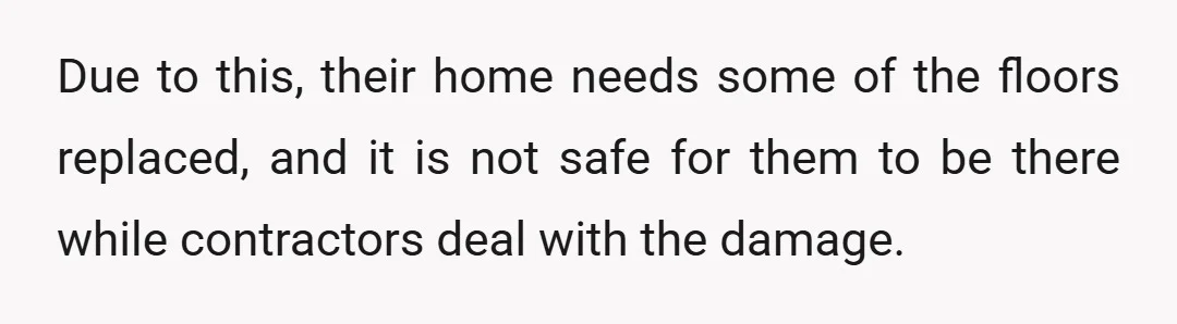 Due to this, their home needs some of the floors replaced, and it is not safe for them to be there while contractors deal with the damage.