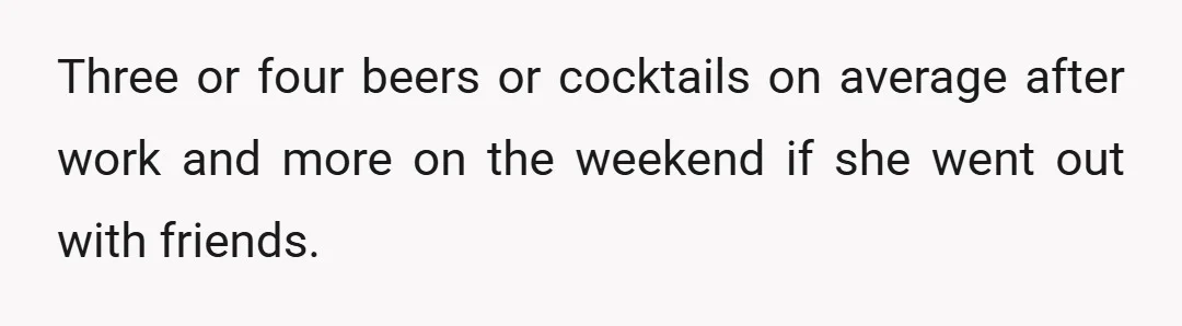 Three or four beers or cocktails on average after work and more on the weekend if she went out with friends.