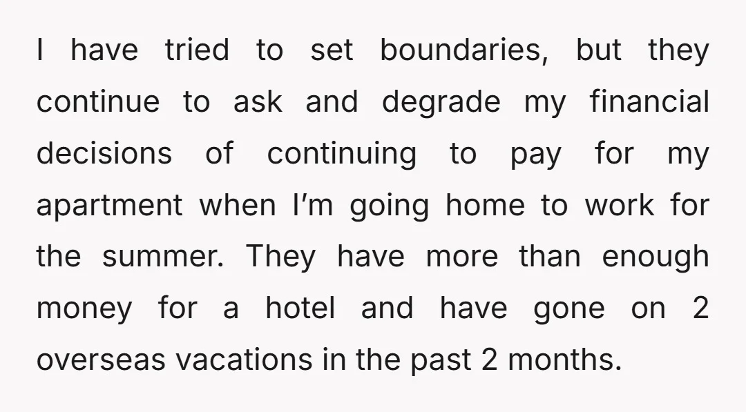 I have tried to set boundaries, but they continue to ask and degrade my financial decisions of continuing to pay for my apartment when I’m going home to work for...