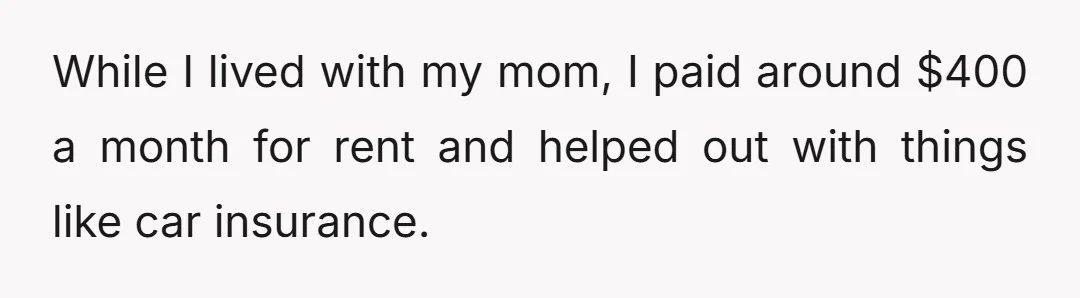 While I lived with my mom, I paid around $400 a month for rent and helped out with things like car insurance.
