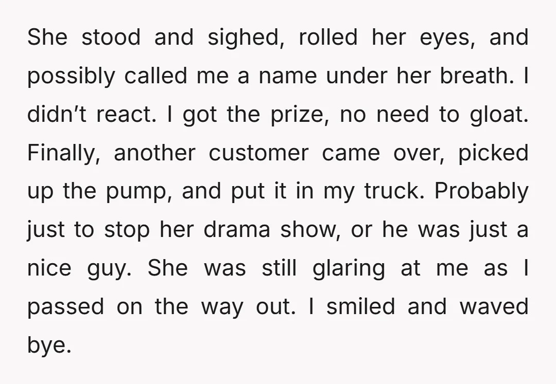 She stood and sighed, rolled her eyes, and possibly called me a name under her breath. I didn’t react. I got the prize, no need to gloat. Finally, another customer...
