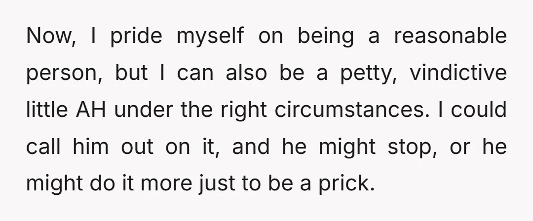 Now, I pride myself on being a reasonable person, but I can also be a petty, vindictive little AH under the right circumstances. I could call him out on it,...
