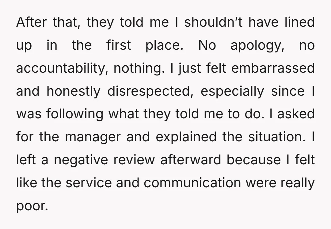 After that, they told me I shouldn’t have lined up in the first place. No apology, no accountability, nothing. I just felt embarrassed and honestly disrespected, especially since I was...