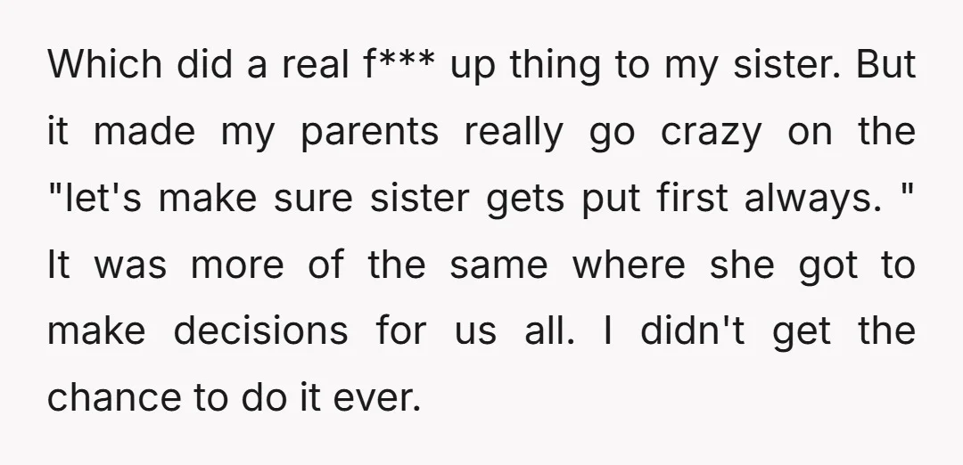 Which did a real f*** up thing to my sister. But it made my parents really go crazy on the "let's make sure sister gets put first always. " It...