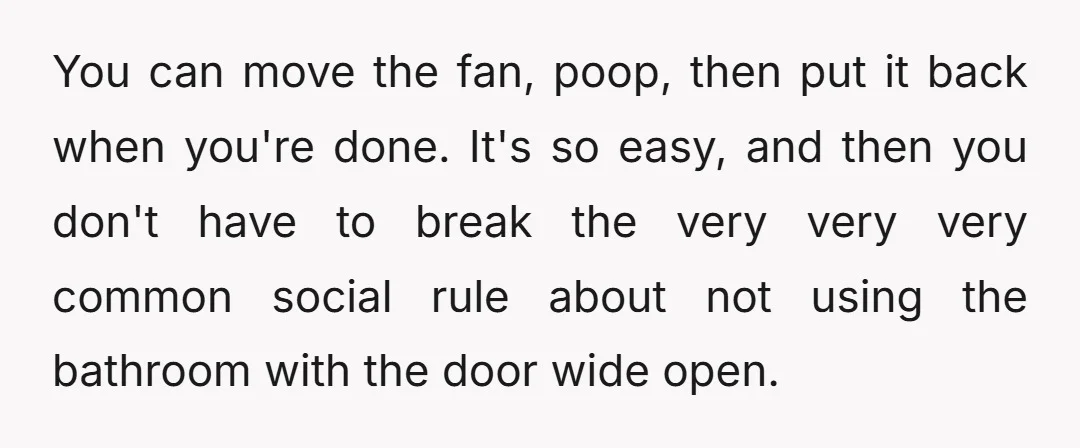 You can move the fan, poop, then put it back when you're done. It's so easy, and then you don't have to break the very very very common social rule...
