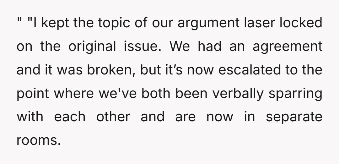 " "I kept the topic of our argument laser locked on the original issue. We had an agreement and it was broken, but it’s now escalated to the point where...