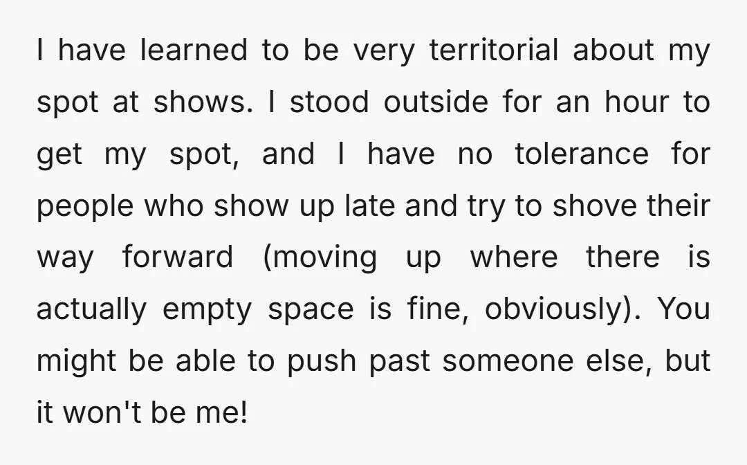 I have learned to be very territorial about my spot at shows. I stood outside for an hour to get my spot, and I have no tolerance for people who...