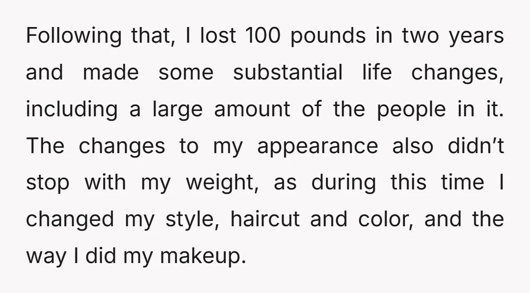 Following that, I lost 100 pounds in two years and made some substantial life changes, including a large amount of the people in it. The changes to my appearance also...