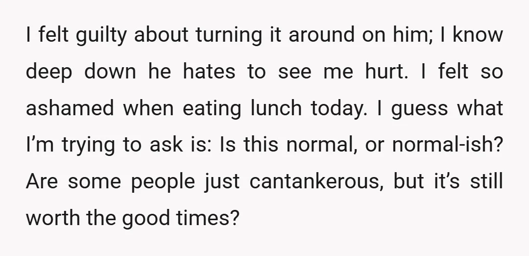 I felt guilty about turning it around on him; I know deep down he hates to see me hurt. I felt so ashamed when eating lunch today. I guess what...