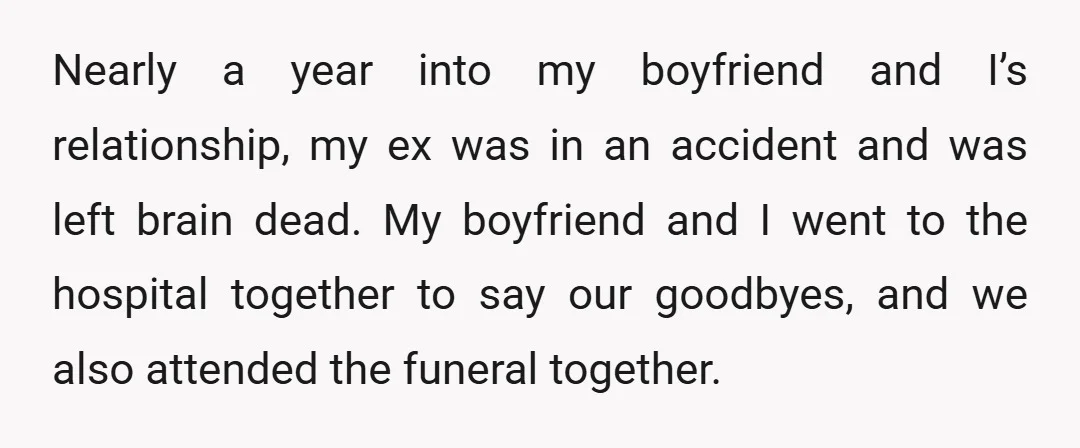 Nearly a year into my boyfriend and I’s relationship, my ex was in an accident and was left brain dead. My boyfriend and I went to the hospital together to...