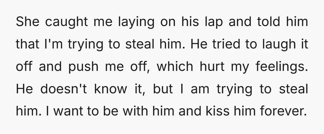 She caught me laying on his lap and told him that I'm trying to steal him. He tried to laugh it off and push me off, which hurt my feelings....