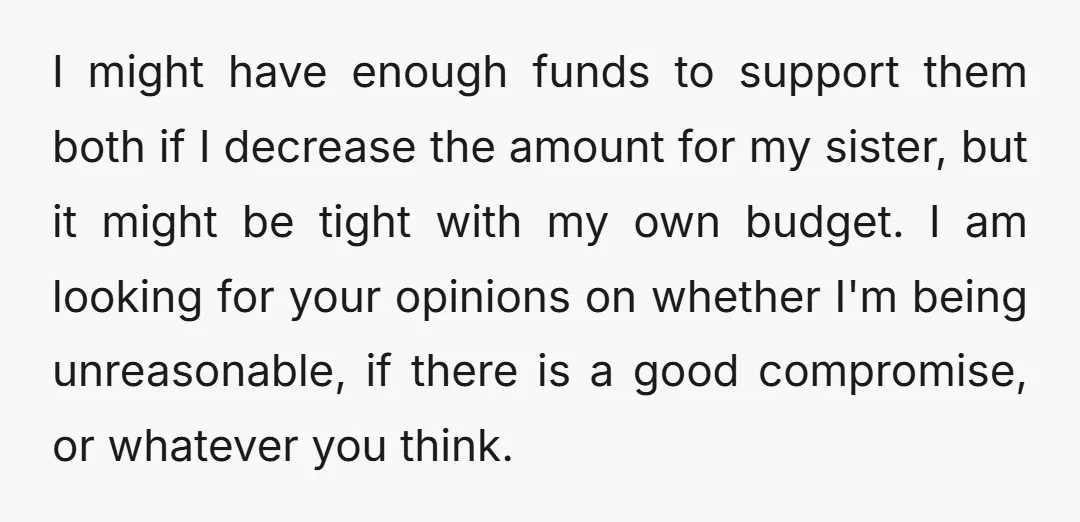 I might have enough funds to support them both if I decrease the amount for my sister, but it might be tight with my own budget. I am looking for...