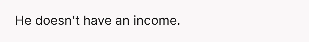 He doesn't have an income.
