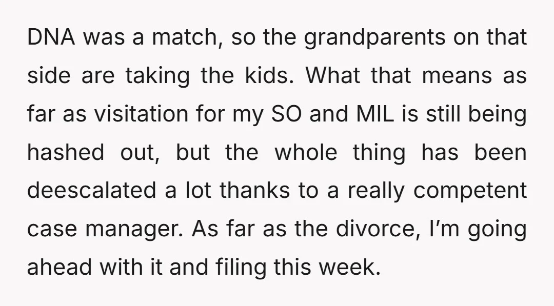 DNA was a match, so the grandparents on that side are taking the kids. What that means as far as visitation for my SO and MIL is still being hashed...