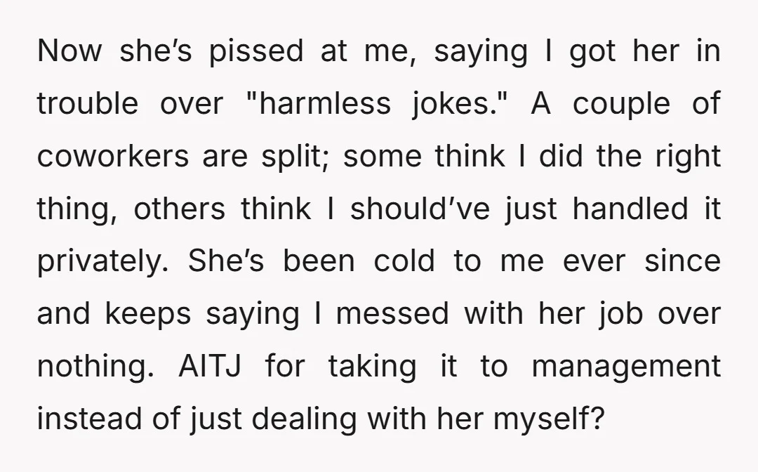 Now she’s pissed at me, saying I got her in trouble over "harmless jokes." A couple of coworkers are split; some think I did the right thing, others think I...