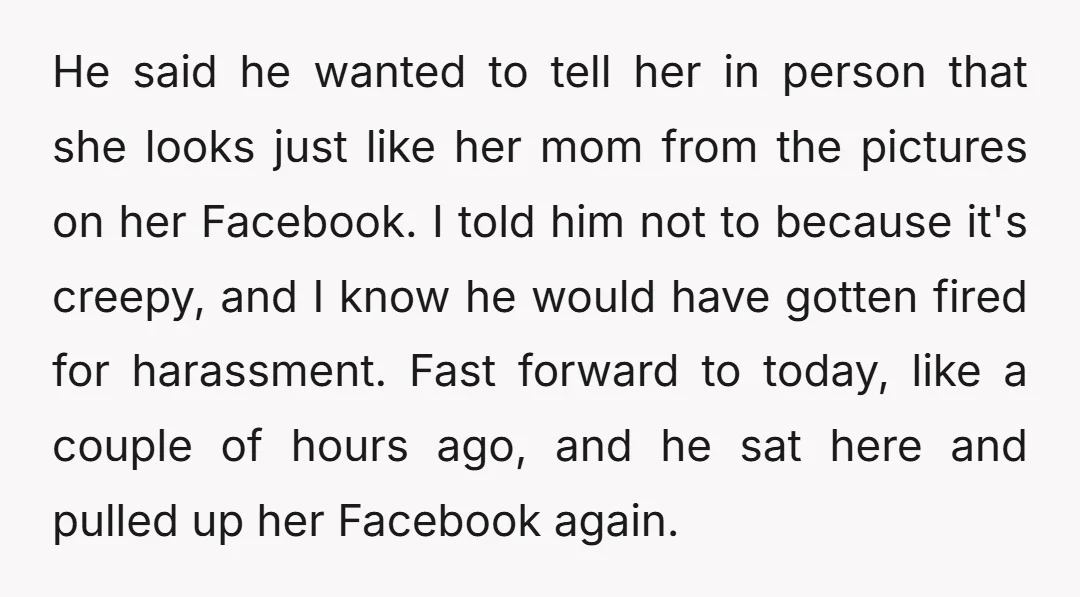 He said he wanted to tell her in person that she looks just like her mom from the pictures on her Facebook. I told him not to because it's creepy,...