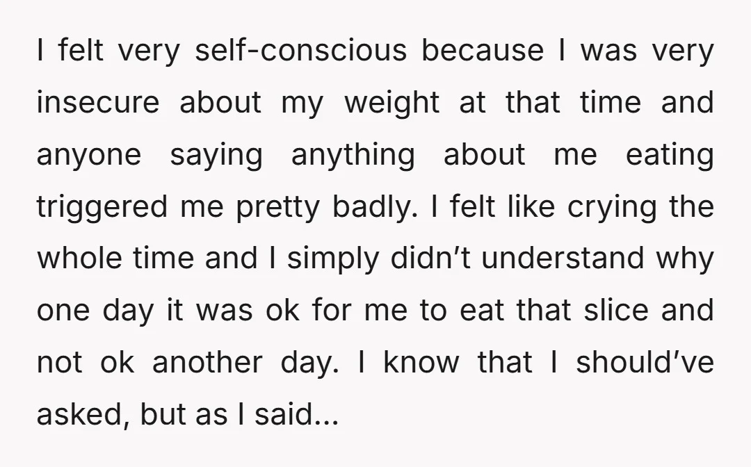 I felt very self-conscious because I was very insecure about my weight at that time and anyone saying anything about me eating triggered me pretty badly. I felt like crying...