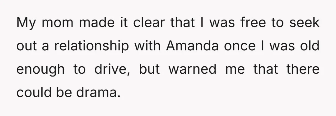 My mom made it clear that I was free to seek out a relationship with Amanda once I was old enough to drive, but warned me that there could be...
