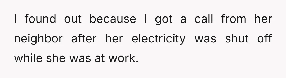I found out because I got a call from her neighbor after her electricity was shut off while she was at work.