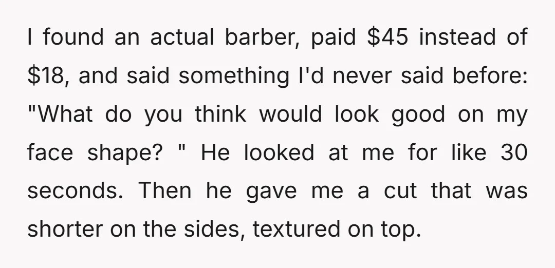 I found an actual barber, paid $45 instead of $18, and said something I'd never said before: "What do you think would look good on my face shape? " He...