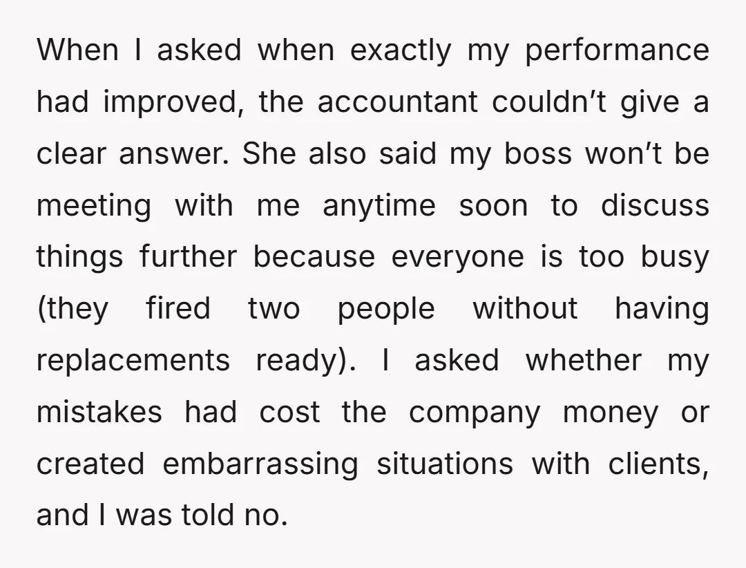 When I asked when exactly my performance had improved, the accountant couldn’t give a clear answer. She also said my boss won’t be meeting with me anytime soon to discuss...