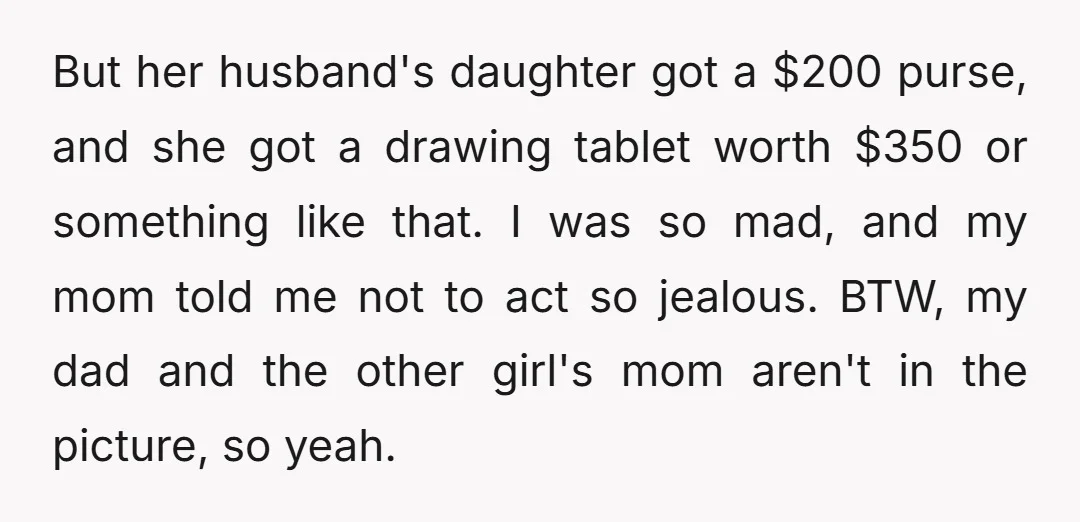 But her husband's daughter got a $200 purse, and she got a drawing tablet worth $350 or something like that. I was so mad, and my mom told me not...