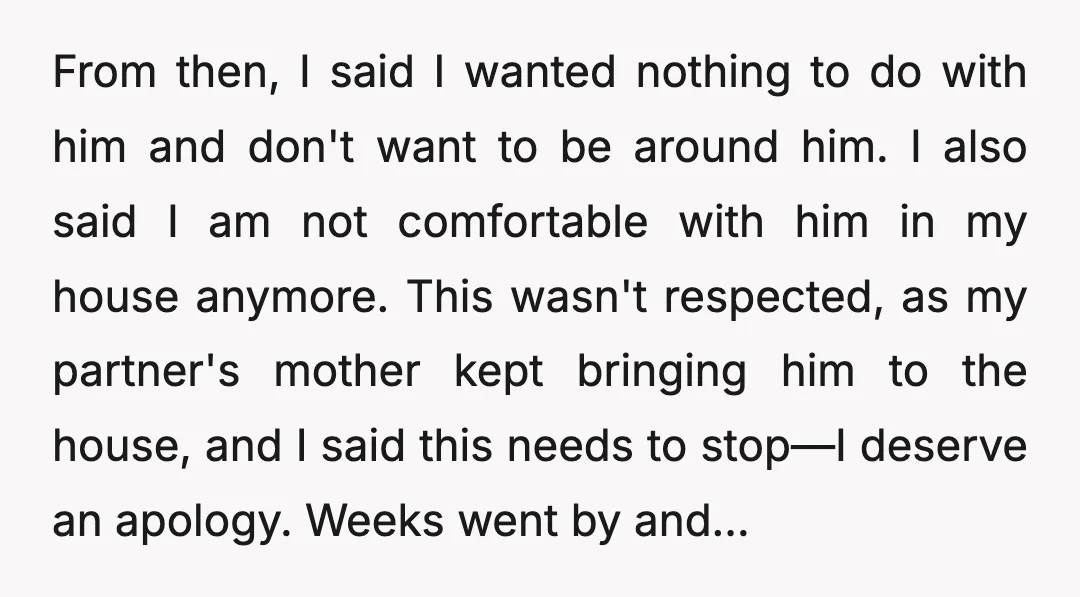 From then, I said I wanted nothing to do with him and don't want to be around him. I also said I am not comfortable with him in my house...