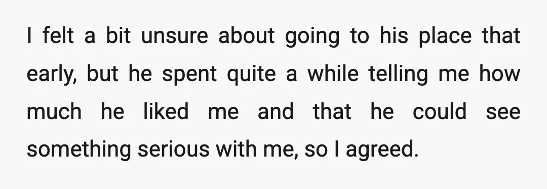 I felt a bit unsure about going to his place that early, but he spent quite a while telling me how much he liked me and that he could see...