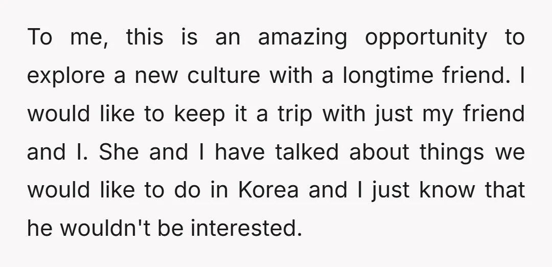 To me, this is an amazing opportunity to explore a new culture with a longtime friend. I would like to keep it a trip with just my friend and I....