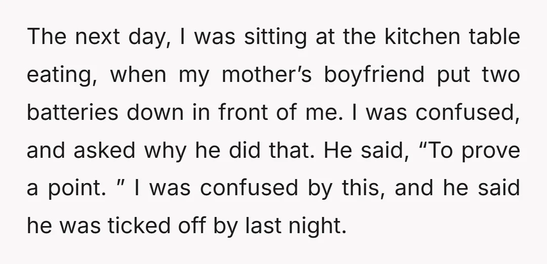 The next day, I was sitting at the kitchen table eating, when my mother’s boyfriend put two batteries down in front of me. I was confused, and asked why he...