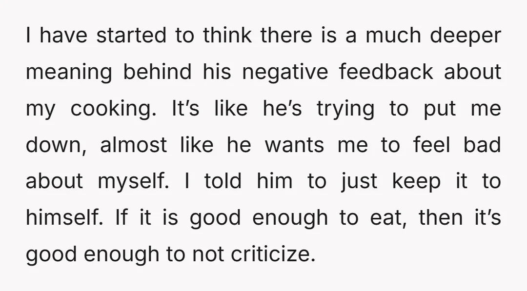 I have started to think there is a much deeper meaning behind his negative feedback about my cooking. It’s like he’s trying to put me down, almost like he wants...