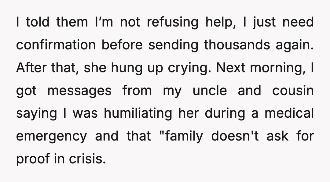 I told them I’m not refusing help, I just need confirmation before sending thousands again. After that, she hung up crying. Next morning, I got messages from my uncle and...