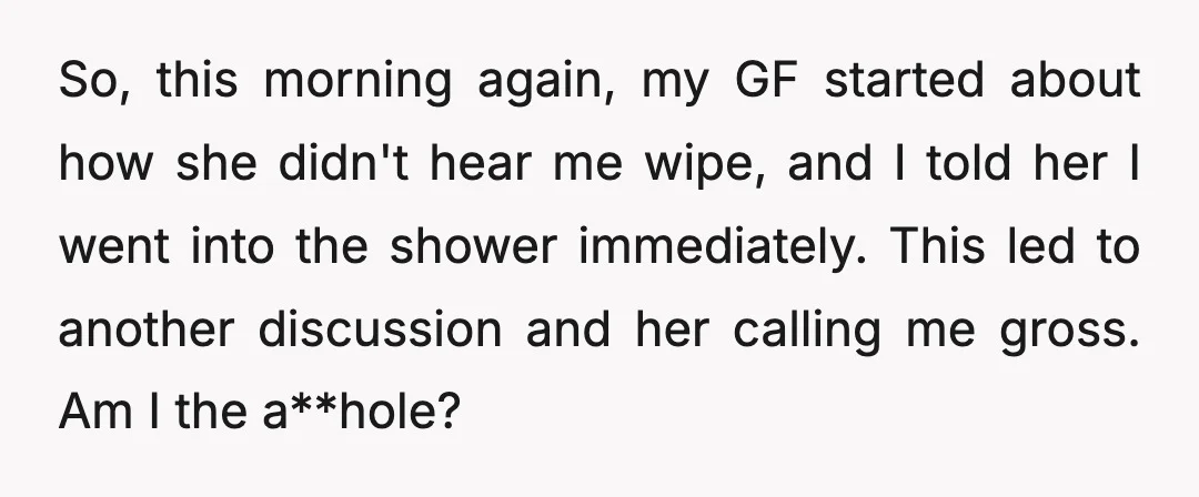 So, this morning again, my GF started about how she didn't hear me wipe, and I told her I went into the shower immediately. This led to another discussion and...