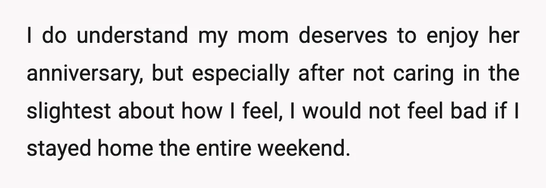 I do understand my mom deserves to enjoy her anniversary, but especially after not caring in the slightest about how I feel, I would not feel bad if I stayed...