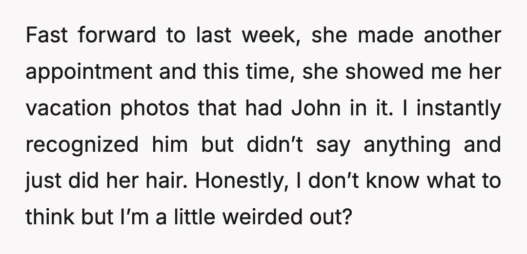Fast forward to last week, she made another appointment and this time, she showed me her vacation photos that had John in it. I instantly recognized him but didn’t say...
