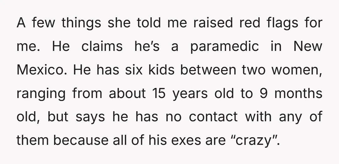 A few things she told me raised red flags for me. He claims he’s a paramedic in New Mexico. He has six kids between two women, ranging from about 15...