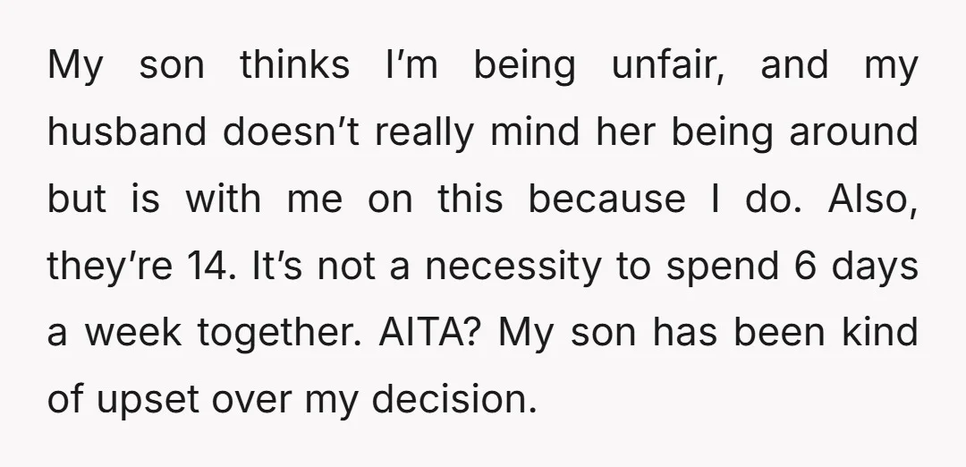 My son thinks I’m being unfair, and my husband doesn’t really mind her being around but is with me on this because I do. Also, they’re 14. It’s not a...