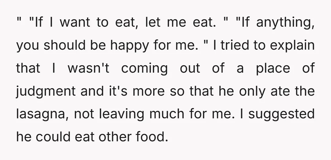 " "If I want to eat, let me eat. " "If anything, you should be happy for me. " I tried to explain that I wasn't coming out of a...