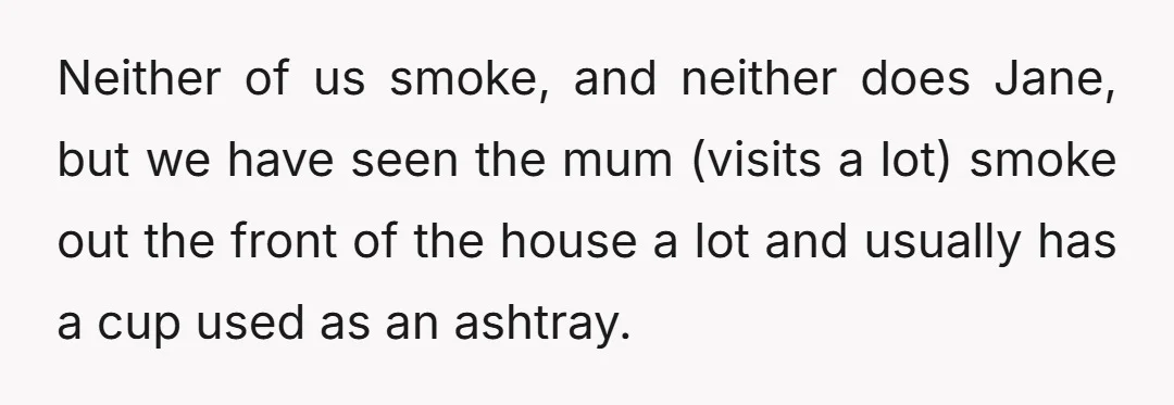 Neither of us smoke, and neither does Jane, but we have seen the mum (visits a lot) smoke out the front of the house a lot and usually has a...
