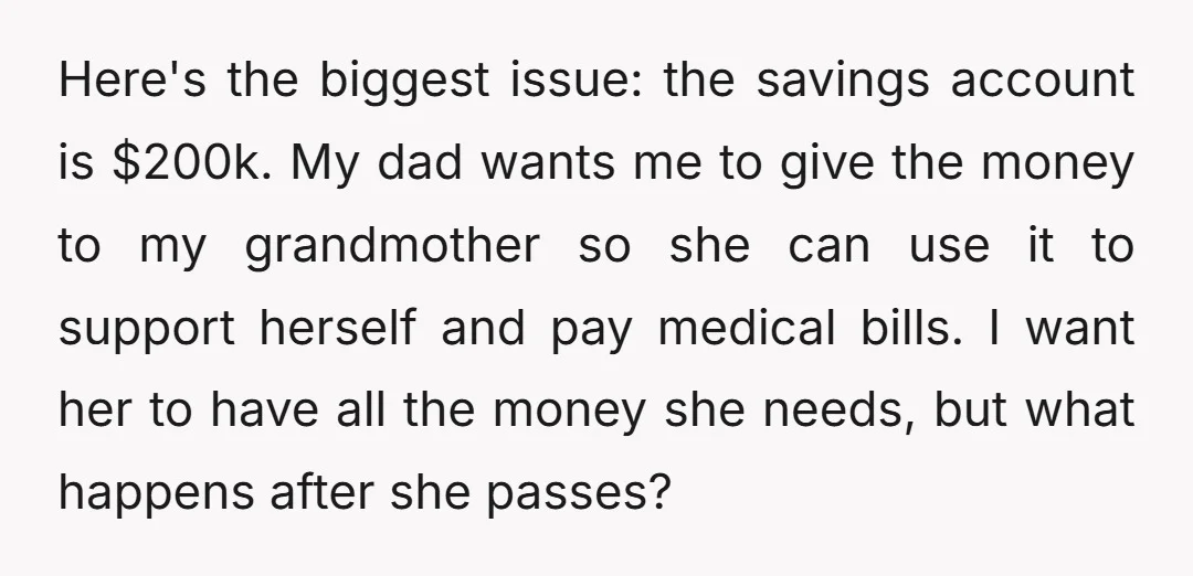 Here's the biggest issue: the savings account is $200k. My dad wants me to give the money to my grandmother so she can use it to support herself and pay...